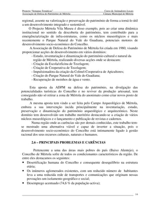 Projecto “Semanas Temáticas”                                Curso de Animadores Locais
Associação de Defesa do Património de Mértola              Câmara Municipal de Mértola

regional, assente na valorização e preservação do património de forma a torná-lo útil
a um desenvolvimento integrado e sustentável.
      O Projecto Mértola Vila Museu é disso exemplo, pois ao criar uma dinâmica
institucional no sentido da descoberta do património, tem contribuído para a
emergência/criação de infra-estruturas, como os núcleos museológicos e mais
recentemente o Parque Natural do Vale do Guadiana, potenciais motores de
desenvolvimento socio-económico do Concelho.
      A Associação de Defesa do Património de Mértola foi criada em 1980, visando
proporcionar acções de desenvolvimento em vários domínios:
        - Estudo, inventariação e dinamização do património cultural e natural da
          região de Mértola, realizando diversas acções onde se destacam:
        - Criação da Escola/oficina de Tecelagem;
        - Criação de Cooperativa de Tecelagem;
        - Impulsionadora da criação da Colmel-Cooperativa de Apicultores;
        - Criação do Parque Natural do Vale do Guadiana;
        - Recuperação de moinhos de água e vento.

      Esta aposta da ADPM na defesa do património, na divulgação das
potencialidades turísticas do Concelho e no reviver da produção artesanal, tem
conseguido não só retirar a zona de Mértola do anonimato como criar novos posto de
trabalho.
      A mesma aposta tem vindo a ser feita pelo Campo Arqueológico de Mértola,
embora a sua intervenção incida principalmente na inventariação, estudo,
preservação e dinamização do património arqueológico e arquitectónico. Neste
domínio tem desenvolvido um trabalho meritório destacando-se a criação de vários
núcleos museológicos e o lançamento e publicação de revistas e cadernos.
        Numa região onde as carências são por demais conhecidas, este trabalho tem-
se mostrado uma alternativa viável e capaz de inverter a situação, pois o
desenvolvimento socio-económico do Concelho está intimamente ligado à gestão
racional dos seus recursos culturais, naturais e humanos.

        2.6 – PRINCIPAIS PROBLEMAS E CARÊNCIAS

         Pertencente a uma das áreas mais pobres do país (Baixo Alentejo), o
Concelho de Mértola sofre de todos os condicionantes característicos da região. De
entre eles destacamos os seguintes:
• Desertificação humana do Concelho e consequente desequilíbrio na estrutura
   etária;
• Os inúmeros aglomerados existentes, com um reduzido número de habitantes
   leva a uma reduzida rede de transportes e comunicações que originam nessas
   povoações um isolamento geográfico e social;
• Desemprego acentuado (74,6 % da população activa);

                                                                                         14
 