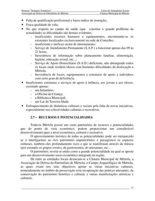 Projecto “Semanas Temáticas”                                Curso de Animadores Locais
Associação de Defesa do Património de Mértola              Câmara Municipal de Mértola


• Falta de qualificação profissional e baixo índice de instrução;
• Fraca qualidade de vida;
• No que respeita ao campo da saúde (que constitui o grande problema da
  actualidade) as dificuldades são demais evidentes:
     - insuficientes recursos humanos e equipamentos, encontrando-se os
         existentes localizados exclusivamente na sede de Concelho;
     - insuficiente e ineficaz sector de internamento;
     - Serviço de Atendimento Permanente (S.A.P.) a funcionar apenas das 09 às
         21 horas;
     - Inexistência de informação sobre planeamento familiar, alimentação,
         higiene, educação sexual, etc...;
     - Serviço de Apoio Domiciliário (S.A.D.) deficiente, não abrangendo todos
         os locais onde residem idosos com bastantes dificuldades de deslocação a
         Mértola;
     - Inexistência de locais, equipamentos e estruturas de apoio a indivíduos
         com certo grau de deficiência.
• Insuficientes estruturas e serviços de apoio à infância, aos jovens e aos idosos,
  existindo apenas:
     - um Infantário;
     - a Oficina da Criança;
     - a Biblioteca Municipal;
     - um Lar da Terceira Idade.
• Enfraquecimento de dinâmicas culturais e sociais pela falta de novas iniciativas,
  especialmente nas colectividades culturais e recreativas.

        2.7 – RECURSOS E POTENCIALIDADES

        Todavia Mértola possuí um vasto património de recursos e potencialidades
que do ponto de vista económico, podem proporcionar um considerável
desenvolvimento quer a nível económico, cultural e recreativo.
        O aproveitamento turístico de todas as potencialidades pode ser enriquecido
se o interligarmos ao rico património arquitectónico e paisagístico os aspectos
culturais, também eles profundamente ricos e que se manifestam através da música
(por exemplo os grupos corais), da gastronomia, do artesanato, etc...
        O património, revela-se então como a grande potencialidade na qual se aposta
para um desenvolvimento socio-económico integrado na região.
        De entre as entidades locais destacam-se a Câmara Municipal de Mértola, a
Associação de Defesa do Património de Mértola, o Campo Arqueológico de Mértola,
as quais visam nos seus objectivos apoiar as várias iniciativas culturais,
nomeadamente no âmbito da preservação e/ou recuperação das práticas artesanais, da
conservação do património histórico e cultural, e outras manifestações artísticas e
culturais.

                                                                                         15
 