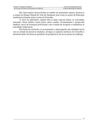 Projecto “Semanas Temáticas”                                Curso de Animadores Locais
Associação de Defesa do Património de Mértola              Câmara Municipal de Mértola

        Das intervenções desenvolvidas no âmbito do património natural, destaca-se
a criação do Parque Natural do Vale do Guadiana, bem como as acções de Educação
Ambiental realizadas pelas escolas do Concelho.
        A nível do património cultural têm-se dada especial ênfase ás actividades
artesanais. Neste âmbito, foram feitos vários estudos, levantamentos e promovido
também, cursos de formação profissional, com o intuito de recuperar e rentabilizar as
actividades tradicionais.
        Em forma de conclusão, os investimentos e preocupações das entidades locais
vão no sentido de preservar tradições, divulgar os aspectos turísticos do Concelho e
dinamizar pólos de interesse geradores de perspectivas de novos postos de emprego.




                                                                                         16
 