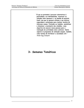 Projecto “Semanas Temáticas”                                         Curso de Animadores Locais
Associação de Defesa do Património de Mértola                       Câmara Municipal de Mértola




                                           “O que se pretende é procurar alternativas à
                                            passividade e ao individualismo, favorecer as
                                            relações inter-pessoais e, na medida do possível,
                                            fazer com que as pessoas utilizem o seu esforço,
                                            capacidade e entusiasmo para realizar tarefas de
                                            interesse comum. Pretende-se também, sensibilizar
                                            e dinamizar o movimento dos cidadãos, como
                                            objectivo de associar novas pessoas para a
                                            realização de actividades sócio-culturais. Neste
                                            aspecto os programas de animação surgem, também,
                                            como formas de fortalecer a sociedade civil.”
                                            Ander-Egg, Ezequiel




                             3- Semanas Temáticas




                                                                                                  17
 