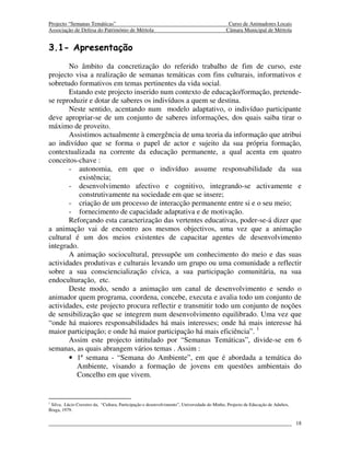 Projecto “Semanas Temáticas”                                                                  Curso de Animadores Locais
Associação de Defesa do Património de Mértola                                                Câmara Municipal de Mértola


3.1- Apresentação
       No âmbito da concretização do referido trabalho de fim de curso, este
projecto visa a realização de semanas temáticas com fins culturais, informativos e
sobretudo formativos em temas pertinentes da vida social.
       Estando este projecto inserido num contexto de educação/formação, pretende-
se reproduzir e dotar de saberes os indivíduos a quem se destina.
       Neste sentido, acentando num modelo adaptativo, o indivíduo participante
deve apropriar-se de um conjunto de saberes informações, dos quais saiba tirar o
máximo de proveito.
       Assistimos actualmente à emergência de uma teoria da informação que atribui
ao indivíduo que se forma o papel de actor e sujeito da sua própria formação,
contextualizada na corrente da educação permanente, a qual acenta em quatro
conceitos-chave :
       - autonomia, em que o indivíduo assume responsabilidade da sua
           existência;
       - desenvolvimento afectivo e cognitivo, integrando-se activamente e
           construtivamente na sociedade em que se insere;
       - criação de um processo de interacção permanente entre si e o seu meio;
       - fornecimento de capacidade adaptativa e de motivação.
       Reforçando esta caracterização das vertentes educativas, poder-se-á dizer que
a animação vai de encontro aos mesmos objectivos, uma vez que a animação
cultural é um dos meios existentes de capacitar agentes de desenvolvimento
integrado.
       A animação sociocultural, pressupõe um conhecimento do meio e das suas
actividades produtivas e culturais levando um grupo ou uma comunidade a reflectir
sobre a sua consciencialização cívica, a sua participação comunitária, na sua
endoculturação, etc.
       Deste modo, sendo a animação um canal de desenvolvimento e sendo o
animador quem programa, coordena, concebe, executa e avalia todo um conjunto de
actividades, este projecto procura reflectir e transmitir todo um conjunto de noções
de sensibilização que se integrem num desenvolvimento equilibrado. Uma vez que
“onde há maiores responsabilidades há mais interesses; onde há mais interesse há
maior participação; e onde há maior participação há mais eficiência”. 1
       Assim este projecto intitulado por “Semanas Temáticas”, divide-se em 6
semanas, as quais abrangem vários temas . Assim :
       • 1ª semana - “Semana do Ambiente”, em que é abordada a temática do
         Ambiente, visando a formação de jovens em questões ambientais do
         Concelho em que vivem.


1
  Silva, Lúcio Craveiro da, “Cultura, Participação e desenvolvimento”, Universidade do Minho, Projecto de Educação de Adultos,
Braga, 1979.

                                                                                                                                 18
 