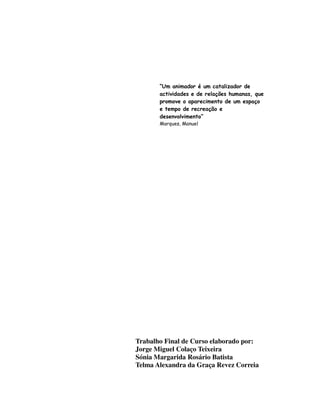 “Um animador é um catalizador de
       actividades e de relações humanas, que
       promove o aparecimento de um espaço
       e tempo de recreação e
       desenvolvimento”
       Marques, Manuel




Trabalho Final de Curso elaborado por:
Jorge Miguel Colaço Teixeira
Sónia Margarida Rosário Batista
Telma Alexandra da Graça Revez Correia
 