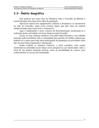 Projecto “Semanas Temáticas”                               Curso de Animadores Locais
Associação de Defesa do Património de Mértola             Câmara Municipal de Mértola


3.3- Âmbito Geográfico
       Este projecto tem como área de influência todo o Concelho de Mértola e
tentará abranger uma larga faixa etária da população.
       Apesar da maioria dos equipamentos culturais e desportivos se encontrarem
na sede de Concelho, ainda assim existem alguns que pelo facto de estarem
subaproveitados urge reactivá-los e reanimá-los.
       Aqui é fundamental o nosso conceito de descentralização, justificando-se a
realização destas actividades em locais dispersos pelo Concelho.
       Assim, ao criar semanas temáticas com perfil lúdico/formativo, este trabalho
pretende ainda sensibilizar toda a comunidade para questões de âmbito cultural que
poderão ser a chave para uma maior participação da população em actividades deste
tipo, de uma forma organizada e subsequente.
       Sendo evidente as inúmeras carências, a nível concelhio, estas acções
(in)formativas pretendem assim lançar novas perspectivas aos interessados, tanto a
nível da sua própria formação pessoal, como da possibilidade de colocar esses
conhecimentos ao serviço da comunidade.




                                                                                        21
 