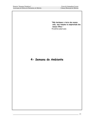 Projecto “Semanas Temáticas”                               Curso de Animadores Locais
Associação de Defesa do Património de Mértola             Câmara Municipal de Mértola




                                                “Não herdamos a terra dos nossos
                                                 avós, mas tomamo-la emprestada dos
                                                 nossos filhos.”
                                                Provérbio americano




                            4- Semana do Ambiente




                                                                                        23
 