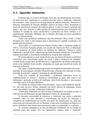 Projecto “Semanas Temáticas”                                Curso de Animadores Locais
Associação de Defesa do Património de Mértola              Câmara Municipal de Mértola


4.1- Questões Ambientais
       Constatar que os recursos do Planeta Terra não são infinitamente renováveis,
de nada serve pois continuam-se a verificar pressões sobre o Ambiente, traduzidas
em constantes sinais inequívocos de degradação de habitats milenares. Destroem-se
florestas, ameaçando de extinção múltiplas espécies de fauna e flora. Aumentam os
níveis de consumo de energia e de matérias-primas, é cada vez maior a poluição das
águas e dos ares. Persiste a velha questão do armazenamento e/ou reciclagem dos
resíduos. A camada de ozono estratosférica e protectora da Terra continua a ser
gradualmente eliminada. Múltiplas são as doenças derivadas do nosso quotidiano
urbano e industrializado.
       Todos estes problemas ambientais não têm fronteiras. Deste modo, a União
Europeia tem vindo a unir esforços para se posicionar no combate à poluição e na
preservação da natureza.
       Assim após a 1ª conferência das Nações Unidas sobre o Ambiente (Junho de
1972), a Comissão Europeia propôs, por ocasião da Cimeira de Paris, a elaboração
de um programa de acção política no domínio do ambiente. Tornou-se assim
importante a posição forte e imponente da União Europeia zelando por uma política
comum associando o crescimento sustentável ao respeito pelo ambiente.
       De forma alguma se pode ainda afirmar que um desenvolvimento económico
sustentável será concretizado tendo em conta a defesa intrínseca do ambiente,
contudo foram criadas mais de 200 directivas e regulamentos do direito comunitário,
assim como também foram criados programas de acção que incentivam acções de
educação ambiental.
       Em suma a União Europeia rege-se por um conjunto de princípios tais como :
princípio de preocupação, princípio da preservação, princípio da correcção na fonte,
princípio do poluidor - pagador e princípio da subsidiariedade.
       Todo este conjunto de necessidades e problemas ambientais levou ao
estabelecimento de normas e directivas comunitárias as quais têm vindo a ser
elaboradas e aplicadas na defesa do Ambiente pela União Europeia e têm caracter
vinculativo para os Estados Membros.
       No sentido de reforçar todos estes princípios, surge a necessidade de abordá-
los nas mais diversas formas, atingindo um maior número de população. Assim
surge uma solução coerente: a Educação Ambiental.
       A Educação Ambiental, nos dias de hoje é fundamental, na medida em que se
trata de uma sensibilização, da qual dependerá o futuro da humanidade.
       A crescente necessidade de conservar o Ambiente, tem vindo a aumentar
tornando cada vez mais presente a concretização de acções de educação e
campanhas de sensibilização nas escolas, nos meios de comunicação, etc., para que
nasça uma nova postura ética do ser Humano e uma nova consciência ecológica e se
possa estabelecer uma relação mais harmoniosa entre as comunidades e a natureza.
       As vertentes pedagógicas na área da Educação Ambiental vão no sentido de
fomentar junto dos grupos alvo um significativo respeito sobre o Ambiente,
                                                                                         24
 