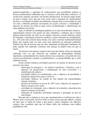 Projecto “Semanas Temáticas”                                Curso de Animadores Locais
Associação de Defesa do Património de Mértola              Câmara Municipal de Mértola

proporcionando-lhes a aquisição de conhecimentos que possibilitem analisar as
diversas problemáticas ambientais que se colocam a nível individual, colectivo, e à
escala local, regional, nacional e até mesmo internacional. Ao mesmo tempo alertá-
los para o espaço vazio, que por vezes existe entre a aquisição de conhecimentos
técnicos e a resolução na prática de problemas, fazendo notar a necessidade de cada
vez mais o Homem participar activamente em acções concretas e estimulando o
interesse do mesmo em tornar-se parte activa na planificação e administração do
meio ambiente envolvente.
        Aqui, os métodos de abordagem poderão ser os mais diversificados: desde as
Apresentações teóricas com acções em sala, seminários e colóquios até às acções
práticas desenvolvidas em salas ou em espaços exteriores (ensaios laborais, acções
de formação e informação, percursos temáticos, acções informais de sensibilização,
etc... Por outro lado existem outras formas, tais como o turismo Ambiental/Cultural/
Rural, que surgem cada vez mais como uma alternativa de educação ambiental.
Embora este tipo de turismo seja um meio importante de Educação Ambiental, ele
pode, quando mal explorado, constituir uma ameaça ao próprio meio em que se
insere.
         Os percursos da natureza surgem como uma das formas viáveis de educação
ambiental, uma vez que oferecem um conjunto de oportunidades bastante
importantes, nomeadamente de contacto directo com a natureza, e de gestão dos seus
recursos possibilitando constatar as problemáticas e as potencialidades que o meio
ambiente encerra.
        Assim existem inúmeras actividades possíveis de realizar no decorrer de um
percurso, tais como:
        - observação de paisagem e de espécies faunísticas / florísticas, com o
            objectivo de proporcionar a interpretação do meio envolvente e a
            identificação de espécies;
        - actividades lúdicas de sensibilização, com o objectivo de possibilitar a
            fruição de espaços livres para o convívio;
        - actividades náuticas, no sentido de tirar partido das potencialidades
            naturais existentes;
        - passeios de bicicletas ou provas de BTT com o objectivo de aumentar o
            directo contacto com o meio;
        - actividades de orientação, com o objectivo de estimular a descoberta dos
            aspectos naturais envolventes;
        - realização de fotografias permitindo aumentar a percepção da área de
            intervenção.
        Para que não se repitam os erros que constantemente se verificam por todo o
Planeta Azul, é necessário envolver todas as forças locais para que olhem e cuidem
do meio que os rodeia de forma a que pouco a pouco atinjamos um objectivo
comum, criar condições para que de futuro todos nós tenhamos uma melhor
qualidade de vida.


                                                                                         25
 