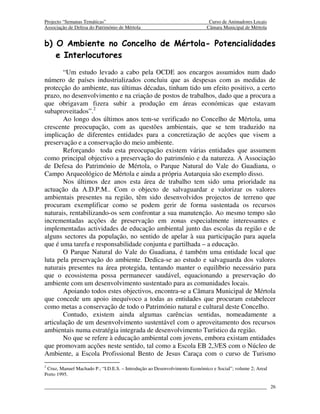 Projecto “Semanas Temáticas”                                                Curso de Animadores Locais
Associação de Defesa do Património de Mértola                              Câmara Municipal de Mértola


b) O Ambiente no Concelho de Mértola- Potencialidades
   e Interlocutores
       “Um estudo levado a cabo pela OCDE aos encargos assumidos num dado
número de países industrializados concluiu que as despesas com as medidas de
protecção do ambiente, nas últimas décadas, tinham tido um efeito positivo, a certo
prazo, no desenvolvimento e na criação de postos de trabalhos, dado que a procura a
que obrigavam fizera subir a produção em áreas económicas que estavam
subaproveitados”.2
       Ao longo dos últimos anos tem-se verificado no Concelho de Mértola, uma
crescente preocupação, com as questões ambientais, que se tem traduzido na
implicação de diferentes entidades para a concretização de acções que visem a
preservação e a conservação do meio ambiente.
       Reforçando toda esta preocupação existem várias entidades que assumem
como principal objectivo a preservação do património e da natureza. A Associação
de Defesa do Património de Mértola, o Parque Natural do Vale do Guadiana, o
Campo Arqueológico de Mértola e ainda a própria Autarquia são exemplo disso.
       Nos últimos dez anos esta área de trabalho tem sido uma prioridade na
actuação da A.D.P.M.. Com o objecto de salvaguardar e valorizar os valores
ambientais presentes na região, têm sido desenvolvidos projectos de terreno que
procuram exemplificar como se podem gerir de forma sustentada os recursos
naturais, rentabilizando-os sem confrontar a sua manutenção. Ao mesmo tempo são
incrementadas acções de preservação em zonas especialmente interessantes e
implementadas actividades de educação ambiental junto das escolas da região e de
alguns sectores da população, no sentido de apelar à sua participação para aquela
que é uma tarefa e responsabilidade conjunta e partilhada – a educação.
       O Parque Natural do Vale do Guadiana, é também uma entidade local que
luta pela preservação do ambiente. Dedica-se ao estudo e salvaguarda dos valores
naturais presentes na área protegida, tentando manter o equilíbrio necessário para
que o ecossistema possa permanecer saudável, equacionando a preservação do
ambiente com um desenvolvimento sustentado para as comunidades locais.
       Apoiando todos estes objectivos, encontra-se a Câmara Municipal de Mértola
que concede um apoio inequívoco a todas as entidades que procuram estabelecer
como metas a conservação de todo o Património natural e cultural deste Concelho.
       Contudo, existem ainda algumas carências sentidas, nomeadamente a
articulação de um desenvolvimento sustentável com o aproveitamento dos recursos
ambientais numa estratégia integrada de desenvolvimento Turístico da região.
       No que se refere à educação ambiental com jovens, embora existam entidades
que promovam acções neste sentido, tal como a Escola EB 2,3/ES com o Núcleo de
Ambiente, a Escola Profissional Bento de Jesus Caraça com o curso de Turismo
2
 Cruz, Manuel Machado P.; “I.D.E.S. – Introdução ao Desenvolvimento Económico e Social”; volume 2; Areal
Porto 1995.

                                                                                                           26
 