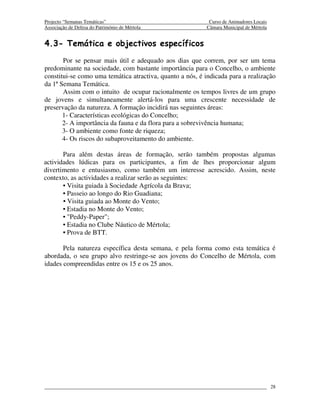 Projecto “Semanas Temáticas”                                Curso de Animadores Locais
Associação de Defesa do Património de Mértola              Câmara Municipal de Mértola


4.3- Temática e objectivos específicos
       Por se pensar mais útil e adequado aos dias que correm, por ser um tema
predominante na sociedade, com bastante importância para o Concelho, o ambiente
constitui-se como uma temática atractiva, quanto a nós, é indicada para a realização
da 1ª Semana Temática.
       Assim com o intuito de ocupar racionalmente os tempos livres de um grupo
de jovens e simultaneamente alertá-los para uma crescente necessidade de
preservação da natureza. A formação incidirá nas seguintes áreas:
       1- Características ecológicas do Concelho;
       2- A importância da fauna e da flora para a sobrevivência humana;
       3- O ambiente como fonte de riqueza;
       4- Os riscos do subaproveitamento do ambiente.

       Para além destas áreas de formação, serão também propostas algumas
actividades lúdicas para os participantes, a fim de lhes proporcionar algum
divertimento e entusiasmo, como também um interesse acrescido. Assim, neste
contexto, as actividades a realizar serão as seguintes:
       • Visita guiada à Sociedade Agrícola da Brava;
       • Passeio ao longo do Rio Guadiana;
       • Visita guiada ao Monte do Vento;
       • Estadia no Monte do Vento;
       • "Peddy-Paper";
       • Estadia no Clube Náutico de Mértola;
       • Prova de BTT.

       Pela natureza específica desta semana, e pela forma como esta temática é
abordada, o seu grupo alvo restringe-se aos jovens do Concelho de Mértola, com
idades compreendidas entre os 15 e os 25 anos.




                                                                                         28
 