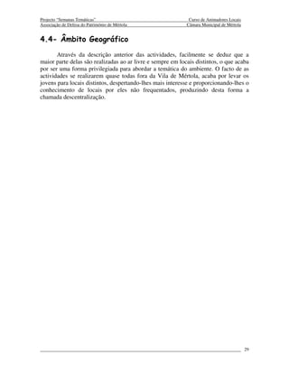 Projecto “Semanas Temáticas”                                 Curso de Animadores Locais
Associação de Defesa do Património de Mértola               Câmara Municipal de Mértola


4.4- Âmbito Geográfico
       Através da descrição anterior das actividades, facilmente se deduz que a
maior parte delas são realizadas ao ar livre e sempre em locais distintos, o que acaba
por ser uma forma privilegiada para abordar a temática do ambiente. O facto de as
actividades se realizarem quase todas fora da Vila de Mértola, acaba por levar os
jovens para locais distintos, despertando-lhes mais interesse e proporcionando-lhes o
conhecimento de locais por eles não frequentados, produzindo desta forma a
chamada descentralização.




                                                                                          29
 