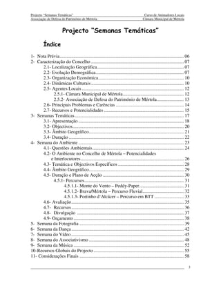 Projecto “Semanas Temáticas”                                                            Curso de Animadores Locais
Associação de Defesa do Património de Mértola                                          Câmara Municipal de Mértola


                        Projecto “Semanas Temáticas”

         Índice
1- Nota Prévia .......................................................................................................... 06
2- Caracterização do Concelho ............................................................................... 07
       2.1- Localização Geográfica .......................................................................... 07
       2.2- Evolução Demográfica ........................................................................... 07
       2.3- Organização Económica ......................................................................... 10
       2.4- Dinâmicas Culturais ............................................................................... 10
       2.5- Agentes Locais ....................................................................................... 12
             2.5.1- Câmara Municipal de Mértola .................................................... 12
             2.5.2- Associação de Defesa do Património de Mértola ....................... 13
       2.6- Principais Problemas e Carências .......................................................... 14
       2.7- Recursos e Potencialidades .................................................................... 15
3- Semanas Temáticas ............................................................................................. 17
       3.1- Apresentação .......................................................................................... 18
       3.2- Objectivos............................................................................................... 20
       3.3- Âmbito Geográfico ................................................................................. 21
       3.4- Duração .................................................................................................. 22
4- Semana do Ambiente .......................................................................................... 23
       4.1- Questões Ambientais .............................................................................. 24
       4.2- O Ambiente no Concelho de Mértola – Potencialidades
           e Interlocutores ........................................................................................ 26
       4.3- Temática e Objectivos Específicos ........................................................ 28
       4.4- Âmbito Geográfico ................................................................................. 29
       4.5- Duração e Plano de Acção ..................................................................... 30
             4.5.1- Percursos..................................................................................... 31
                   4.5.1.1- Monte do Vento – Peddy-Paper ...................................... 31
                   4.5.1.2- Brava/Mértola – Percurso Fluvial ................................... 32
                   4.5.1.3- Portinho d’Alcácer – Percurso em BTT ......................... 33
       4.6- Avaliação ................................................................................................ 35
       4.7- Recursos ................................................................................................ 36
       4.8- Divulgação ........................................................................................... 37
       4.9- Orçamento .............................................................................................. 38
5- Semana da Fotografia ......................................................................................... 39
6- Semana da Dança ................................................................................................ 42
7- Semana do Vídeo ................................................................................................ 45
8- Semana do Associativismo ................................................................................. 48
9- Semana da Música .............................................................................................. 52
10- Recursos Globais do Projecto ............................................................................. 55
11- Considerações Finais ......................................................................................... 58

                                                                                                                           3
 