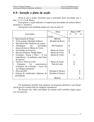 Projecto “Semanas Temáticas”                                        Curso de Animadores Locais
Associação de Defesa do Património de Mértola                      Câmara Municipal de Mértola


4.5- Duração e plano de acção
       Prevê-se que o tempo necessário para a realização desta actividade seja 3
dias, 12, 13 e 14 de Março.
       O programa, a seguir indicado, é composto por actividades de carácter lúdico,
desportivo e formativo.
       O programa mais detalhado poderá ser visto no anexo F.

                                                          Datas                  Março 1999
                   Actividades                                                  12   13   14
                                                Locais
• Apresentação do Grupo                               Mértola                 X
• Visita guiada à Herdade da Brava                Herdade da Brava            X
• Descida do Rio Guadiana em canoas
• Abordagem         das      actividades            Rio Guadiana              X
   desenvolvidas no Monte do Vento
• Actividades de Convívio                          Monte do Vento             X
• Percurso Pedestre "Peddy-Paper"                  Monte do Vento             X
• Formação: "Fauna e Flora – A sua                 Monte do Vento                     X
   importância – O ambiente como fonte
   de riqueza”
• Visita ao "Pulo do Lobo"                         Monte do Vento                     X
•    Formação:     "As    características           Pulo do Lobo                      X
   ecológicas do Concelho – riscos do
   seu subaproveitamento"
• Prova de BTT                                    Portinho d’Alcácer                             X
• Entrega de certificados/ diplomas de            Portinho d’Alcácer                             X
  participação
                                                         Mértola                                 X


       Foi igualmente incluído neste projecto um programa alternativo cuja função
será de prever eventual falta de condições climatéricas.
       No decorrer das várias actividades da semana serão incluídos alguns jogos
(ver em anexo G).




                                                                                                 30
 