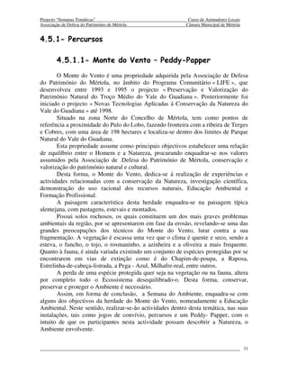 Projecto “Semanas Temáticas”                                Curso de Animadores Locais
Associação de Defesa do Património de Mértola              Câmara Municipal de Mértola


4.5.1- Percursos

        4.5.1.1- Monte do Vento – Peddy-Papper
       O Monte do Vento é uma propriedade adquirida pela Associação de Defesa
do Património do Mértola, no âmbito do Programa Comunitário « LIFE », que
desenvolveu entre 1993 e 1995 o projecto « Preservação e Valorização do
Património Natural do Troço Médio do Vale do Guadiana ». Posteriormente foi
iniciado o projecto « Novas Tecnologias Aplicadas á Conservação da Natureza do
Vale do Guadiana » até 1998.
       Situado na zona Norte do Concelho de Mértola, tem como pontos de
referência a proximidade do Pulo do Lobo, fazendo fronteira com a ribeira de Terges
e Cobres, com uma área de 198 hectares e localiza-se dentro dos limites de Parque
Natural do Vale do Guadiana.
       Esta propriedade assume como principais objectivos estabelecer uma relação
de equilíbrio entre o Homem e a Natureza, procurando enquadrar-se nos valores
assumidos pela Associação de .Defesa do Património de Mértola, conservação e
valorização do património natural e cultural.
       Desta forma, o Monte do Vento, dedica-se á realização de experiências e
actividades relacionadas com a conservação da Natureza, investigação científica,
demonstração do uso racional dos recursos naturais, Educação Ambiental e
Formação Profissional.
       A paisagem característica desta herdade enquadra-se na paisagem típica
alentejana, com pastagens, estevais e montados.
       Possui solos rochosos, os quais constituem um dos mais graves problemas
ambientais da região, por se apresentarem em fase da erosão, revelando-se uma das
grandes preocupações dos técnicos do Monte do Vento, lutar contra a sua
fragmentação. A vegetação é escassa uma vez que o clima é quente e seco, sendo a
esteva, o funcho, o tojo, o rosmaninho, a azinheira e a oliveira a mais frequente.
Quanto à fauna, é ainda variada existindo um conjunto de espécies protegidas por se
encontrarem em vias de extinção como é do Chapim-de-poupa, a Raposa,
Estrelinha-de-cabeça-listrada, a Pega - Azul, Milhafre-real, entre outros.
       A perda de uma espécie protegida quer seja na vegetação ou na fauna, altera
por completo todo o Ecossistema desequilibrado-o. Desta forma, conservar,
preservar e proteger o Ambiente é necessário.
       Assim, em forma de conclusão, a Semana do Ambiente, enquadra-se com
alguns dos objectivos da herdade do Monte do Vento, nomeadamente a Educação
Ambiental. Neste sentido, realizar-se-ão actividades dentro desta temática, nas suas
instalações, tais como jogos de convívio, percursos e um Peddy- Papper, com o
intuito de que os participantes nesta actividade possam descobrir a Natureza, o
Ambiente envolvente.


                                                                                         31
 