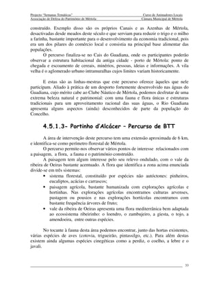 Projecto “Semanas Temáticas”                                Curso de Animadores Locais
Associação de Defesa do Património de Mértola              Câmara Municipal de Mértola

construído. Exemplo disso são os próprios Canais e as Azenhas de Mértola,
desactivadas desde meados deste século e que serviam para reduzir o trigo e o milho
a farinha, bastante importante para o desenvolvimento da economia tradicional, pois
era um dos pilares do comércio local e consistia na principal base alimentar das
populações.
       O percurso finaliza-se no Cais do Guadiana, onde os participantes poderão
observar a estrutura habitacional da antiga cidade - porto de Mértola: ponto de
chegada e escoamento de cereais, minérios, pessoas, ideias e informações. A vila
velha é o aglomerado urbano intramuralhas cujos limites variam historicamente.

       E estas são as linhas-mestras que este percurso oferece àqueles que nele
participam. Aliado à prática de um desporto fortemente desenvolvido nas águas do
Guadiana, cujo mérito cabe ao Clube Náutico de Mértola, podemos desfrutar de uma
extrema beleza natural e patrimonial: com uma fauna e flora únicas e estruturas
tradicionais para um aproveitamento racional das suas águas, o Rio Guadiana
apresenta alguns aspectos (ainda) desconhecidos de parte da população do
Concelho.

        4.5.1.3- Portinho d’Alcácer – Percurso de BTT
       A área de intervenção deste percurso tem uma extensão aproximada de 6 km,
e identifica-se como perímetro florestal de Mértola.
       O percurso permite-nos observar vários pontos de interesse relacionados com
a paisagem, a flora, a fauna e o património construído.
       A paisagem tem algum interesse pelo seu relevo ondulado, com o vale da
ribeira de Oeiras bastante acentuado. A flora que identifica a zona acima enunciada
divide-se em três sistemas:
       • sistema florestal, constituído por espécies não autóctones: pinheiros,
           eucaliptos, acácias e carrascos;
       • paisagem agrícola, bastante humanizada com explorações agrícolas e
           hortinhas. Nas explorações agrícolas encontramos culturas arvenses,
           pastagem ou pousios e nas explorações hortícolas encontramos com
           bastante frequência árvores de fruto;
       • vale da ribeira de Oeiras apresenta uma flora mediterrânica bem adaptada
           ao ecossistema ribeirinho: o loendro, o zambujeiro, a giesta, o tojo, a
           amendoeira, entre outras espécies.

        No tocante à fauna desta área podemos encontrar, junto das hortas existentes,
várias espécies de aves (cotovia, trigueirão, pintassilgo, etc.). Para além destas
existem ainda algumas espécies cinegéticas como a perdiz, o coelho, a lebre e o
javali.



                                                                                         33
 
