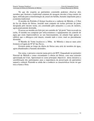 Projecto “Semanas Temáticas”                                Curso de Animadores Locais
Associação de Defesa do Património de Mértola              Câmara Municipal de Mértola

       No que diz respeito ao património construído podemos observar dois
moinhos que ilustram a tradicional estrutura de moagem movida à força motriz da
água, utilizada para a transformação de cereal em farinha, bastante importante para a
economia tradicional.
       O moinho do Portinho d`Alcáçer localiza-se a sudoeste de Mértola, a 2,3km
da foz da ribeira de Oeiras, inserido num conjunto de rochas próximo da ponte
designada pelo mesmo nome, era constituído pelo armazém e a casa do moleiro,
agora praticamente destruída.
       O acesso ao moinho era feito por um caminho de “pé posto” bem escavado na
rocha. O moinho era composto por infra-estruturas e equipamentos de controle de
água que eram imprescindíveis ao seu funcionamento, no entanto hoje apenas o
edifício que o albergava está intacto, estando tudo o resto, total ou parcialmente
destruído.
       O Moinho de Vento localiza-se a 300m. de Mértola e situa-se num cerro
fronteiro à Capela de Nª Srª das Neves.
       Existem ainda ao longo da ribeira de Oeiras uma série de moinhos de água,
agora abandonados e bastante destruídos.

       Em suma, o percurso consiste numa prova de BTT. Enquadrado no perímetro
florestal de Mértola e zonas circundantes à ribeira de Oeiras, com uma extensão
aproximada de 6 km. Apresentam-se como principais objectivos desta iniciativa a
sensibilização dos participantes para a importância da preservação do património
natural e cultural. Pretende-se ainda dar a conhecer as características locais no que
toca a fauna e flora.




                                                                                         34
 