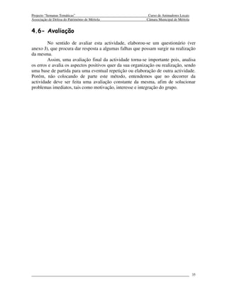 Projecto “Semanas Temáticas”                                Curso de Animadores Locais
Associação de Defesa do Património de Mértola              Câmara Municipal de Mértola


4.6- Avaliação
        No sentido de avaliar esta actividade, elaborou-se um questionário (ver
anexo J), que procura dar resposta a algumas falhas que possam surgir na realização
da mesma.
        Assim, uma avaliação final da actividade torna-se importante pois, analisa
os erros e avalia os aspectos positivos quer da sua organização ou realização, sendo
uma base de partida para uma eventual repetição ou elaboração de outra actividade.
Porém, não colocando de parte este método, entendemos que no decorrer da
actividade deve ser feita uma avaliação constante da mesma, afim de solucionar
problemas imediatos, tais como motivação, interesse e integração do grupo.




                                                                                         35
 