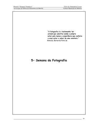 Projecto “Semanas Temáticas”                                         Curso de Animadores Locais
Associação de Defesa do Património de Mértola                       Câmara Municipal de Mértola




                                                 “A fotografia é o testemunho ter
                                                 estado que substitui senão o próprio
                                                 estar pelo menos a experiência que conferia
                                                 a esse estar o sabor de uma aventura.”
                                                Almeida, Bernardo Pinto de




                          5- Semana da Fotografia




                                                                                                  39
 