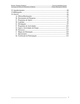 Projecto “Semanas Temáticas”                                                              Curso de Animadores Locais
Associação de Defesa do Património de Mértola                                            Câmara Municipal de Mértola

12- Agradecimentos .................................................................................................. 60
13- Bibliografia ......................................................................................................... 63
14- Anexos ................................................................................................................ 66
       A- Ofícios/Declarações ................................................................................. 67
       B- Documentos de Despesas ......................................................................... 72
       C- Programas de Apoio ................................................................................. 78
       D- Logotipo ................................................................................................... 95
       E- Divulgação ............................................................................................... 97
       F- Programas de Actividades ...................................................................... 103
       G- Jogos e Actividades de Grupo ................................................................ 111
       H- Percursos ................................................................................................ 115
       I- Mapas de Orientação .............................................................................. 125
       J- Questionário ........................................................................................... 129
       K- Certificado de Participação .................................................................... 132




                                                                                                                             4
 