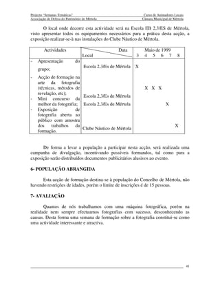 Projecto “Semanas Temáticas”                                        Curso de Animadores Locais
Associação de Defesa do Património de Mértola                      Câmara Municipal de Mértola

       O local onde decorre esta actividade será na Escola EB 2,3/ES de Mértola,
visto apresentar todos os equipamentos necessários para a prática desta acção, a
exposição realizar-se-à nas instalações do Clube Náutico de Mértola.

         Actividades                                 Data           Maio de 1999
                                   Local                       3    4 5 6 7               8
-   Apresentação              do
                                    Escola 2,3/Es de Mértola   X
    grupo;
-   Acção de formação na
    arte da fotografia
    (técnicas, métodos de                                           X X X
    revelação, etc);
                           Escola 2,3/Es de Mértola
-   Mini concurso da
    melhor da fotografia; Escola 2,3/Es de Mértola                                X
-   Exposição           de
    fotografia aberta ao
    público com amostra
    dos    trabalhos    da                                                              X
                           Clube Náutico de Mértola
    formação.


      De forma a levar a população a participar nesta acção, será realizada uma
campanha de divulgação, incentivando possíveis formandos, tal como para a
exposição serão distribuídos documentos publicitários alusivos ao evento.

6- POPULAÇÃO ABRANGIDA

      Esta acção de formação destina-se à população do Concelho de Mértola, não
havendo restrições de idades, porém o limite de inscrições é de 15 pessoas.

7- AVALIAÇÃO

       Quantos de nós trabalhamos com uma máquina fotográfica, porém na
realidade nem sempre efectuamos fotografias com sucesso, desconhecendo as
causas. Desta forma uma semana de formação sobre a fotografia constitui-se como
uma actividade interessante e atractiva.




                                                                                                 41
 