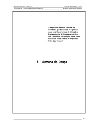 Projecto “Semanas Temáticas”                                        Curso de Animadores Locais
Associação de Defesa do Património de Mértola                      Câmara Municipal de Mértola




                                                “A expressão artística consiste em
                                                actividades que favorecem a expressão
                                                e que constituem formas de iniciação e
                                                desenvolvimento de linguagens criativas
                                                e de capacidade de inovação, assim como,
                                                procura de novas formas de expressão”
                                                Ander-Egg, Ezequiel




                                   6 – Semana da Dança




                                                                                                 42
 