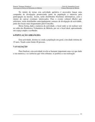 Projecto “Semanas Temáticas”                                Curso de Animadores Locais
Associação de Defesa do Património de Mértola              Câmara Municipal de Mértola

       No intuito de tornar esta actividade apelativa é necessário lançar uma
campanha de divulgação promovendo junto da população o interesse pela
participação na mesma. Assim, serão distribuídos brochuras informativas, com o
intuito de cativar eventuais interessados. Para o evento cultural (Baile) que
referimos, serão distribuídos antecipadamente cartazes de divulgação da actividade,
junto dos locais mais frequentados pelo Concelho.
       Desta forma, dada a natureza da actividade, o local onde se irá realizar será
no salão dos Bombeiros Voluntários de Mértola, por ser o local ideal, apresentando
um espaço amplo e acolhedor.

6-POPULAÇÃO ABRANGIDA

      Esta actividade, destina-se a toda a população em geral, com idade mínima de
15 anos. Tendo como limite 40 pessoas.

7-AVALIAÇÃO

       Para finalizar, esta actividade revela-se bastante importante uma vez que dada
a sua natureza, e as carências que vêm colmatar, se justifica a sua realização.




                                                                                         44
 
