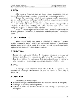 Projecto “Semanas Temáticas”                                Curso de Animadores Locais
Associação de Defesa do Património de Mértola              Câmara Municipal de Mértola

1- TEMA

       Saber observar é um dote que nem todos estamos capacitados, pois aos
nossos olhos existem sempre pequenos pormenores que passam despercebidos.
       Hoje em dia, com o avanço tecnológico, existem determinados equipamentos
que nos ajudam a observar melhor, permitindo recapitular imagens vezes sem conta
que os nossos olhos apenas visualizarem uma só vez.
       No entanto, tal como é necessário dispender tempo para apreender a
sabedoria da observação, também, para saber manusear com sucesso estas
“máquinas de apoio”, se deve despender de tempo.
       Assim, no sentido de proporcionar algum saber á população do Concelho de
Mértola, propomos a realização de uma semana de formação sobre a temática do
vídeo.

2- CARACTERIZAÇÃO

      No que respeita a este tema, apenas os estudantes da Escola EB 2, 3/ES de
Mértola estabelecem algum contacto com técnicas de filmagem e montagem de
Vídeos, pois nesta instituição, existe o Núcleo de Televisão, que emite programas,
apenas internos, alguns deles realizados pelos alunos.

3- OBJECTIVOS

• Ensinar aos participantes técnicas de filmagem, montagem e misturas de
  imagens, sensibilizando-os para uma ocupação racional dos seus tempos livres;
• Intervir nos hábitos dos participantes desta acção, incentivando-os a observar
  com mais atenção e interesse a paisagem, as pessoas, os seus hábitos e usos.

4- DATA

       A realização desta actividade incide entre o dia 31 de Agosto a 4 de
Setembro, em horário pós-laboral entre as 19h. e as 22h. e no dia de sábado entre as
13h. e 15h.

5- DESCRIÇÃO

      Esta actividade constitui-se por:
• Acções de formação sobre a aprendizagem das técnicas e métodos de filmagem;
• Elaboração de pequenos trabalhos práticos;
• Exibição de todos os trabalhos realizados, com entrega de certificado de
  participação.



                                                                                         46
 
