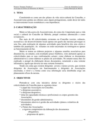 Projecto “Semanas Temáticas”                                Curso de Animadores Locais
Associação de Defesa do Património de Mértola              Câmara Municipal de Mértola

1- TEMA

       Constituindo-se como um dos pilares da vida sócio-cultural do Concelho, o
Associativismo perdeu nos últimos anos algum protagonismo, sendo dever de todos
os intervenientes locais restabelecer a sua importância.

2- CARACTERIZAÇÃO

        Muito se fala acerca do Associativismo, de como ele é importante para a vida
social e cultural do Concelho de Mértola, porquê continua adormecido e como
revitalizá-lo .
        Das mais de 60 colectividades existentes no Concelho (sociais, culturais,
recreativas e de desenvolvimento local) apenas um quarto das mesmas prossegue os
seus fins, pala realização de algumas actividades para benefício dos seus sócios e
também das populações. As restantes ou estão encerradas ou restringem-se apenas
ao funcionamento do bar.
        Muito se tentou ao elaborar projectos e algumas reuniões associativas para
dinamizá-las, no entanto, com resultados pouco frutíferos, visto alertarem apenas as
colectividades para as suas confrontações actuais: como elaborar os documentos
administrativos e como elaborar os planos de actividades. No entanto nunca lhes foi
explicado o porquê da elaboração desses documentos, remetendo a uma vertente
informativa, aquilo que deveria ser uma vertente formativa.
        Tendo em conta que existem dirigentes jovens e menos jovens, que existem
dirigentes de Associações em funcionamento e dirigentes de Associações
encerradas, o nível e a forma como essa informação seria distribuída exige um
planeamento eficaz da mesma.

3- OBJECTIVOS

       Pretende-se com esta iniciativa alertar os dirigentes e sócios das
colectividades do Concelho para as seguintes áreas:
       * o papel das Associações no Concelho;
       * o dirigismo associativo;
       * o dirigismo desportivo;
       * dotar de capacidades técnicas e profissionais os corpos gerentes das
         Associações;
       * documentos de gestão administrativa;
       * documentos alusivos à gestão das actividades (planos e relatórios de
         actividades);
       * o Futuro das Associações:
       - o rigoroso cumprimento da elaboração dos documentos
                  obrigatórios;
              - programas de apoio ;

                                                                                         49
 