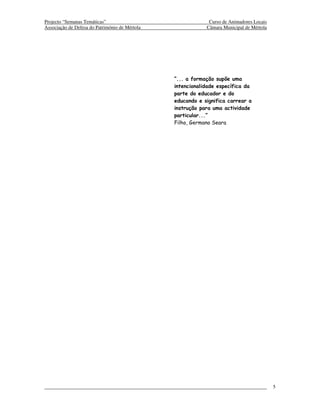 Projecto “Semanas Temáticas”                                 Curso de Animadores Locais
Associação de Defesa do Património de Mértola               Câmara Municipal de Mértola




                                                “... a formação supõe uma
                                                intencionalidade específica da
                                                parte do educador e do
                                                educando e significa carrear a
                                                instrução para uma actividade
                                                particular...”
                                                Filho, Germano Seara




                                                                                          5
 