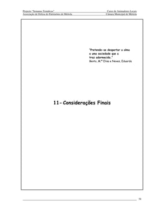 Projecto “Semanas Temáticas”                                  Curso de Animadores Locais
Associação de Defesa do Património de Mértola                Câmara Municipal de Mértola




                                                “Pretende-se despertar a alma
                                                a uma sociedade que a
                                                traz adormecida.”
                                                Bento, M.ª Elisa e Neves, Eduarda




                           11- Considerações Finais




                                                                                           58
 