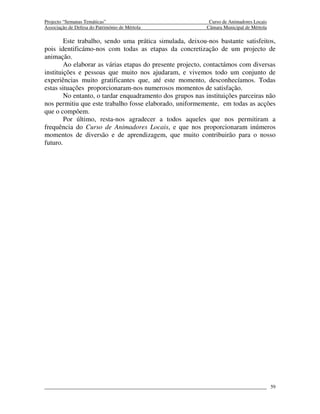 Projecto “Semanas Temáticas”                                Curso de Animadores Locais
Associação de Defesa do Património de Mértola              Câmara Municipal de Mértola

        Este trabalho, sendo uma prática simulada, deixou-nos bastante satisfeitos,
pois identificámo-nos com todas as etapas da concretização de um projecto de
animação.
        Ao elaborar as várias etapas do presente projecto, contactámos com diversas
instituições e pessoas que muito nos ajudaram, e vivemos todo um conjunto de
experiências muito gratificantes que, até este momento, desconhecíamos. Todas
estas situações proporcionaram-nos numerosos momentos de satisfação.
        No entanto, o tardar enquadramento dos grupos nas instituições parceiras não
nos permitiu que este trabalho fosse elaborado, uniformemente, em todas as acções
que o compõem.
        Por último, resta-nos agradecer a todos aqueles que nos permitiram a
frequência do Curso de Animadores Locais, e que nos proporcionaram inúmeros
momentos de diversão e de aprendizagem, que muito contribuirão para o nosso
futuro.




                                                                                         59
 