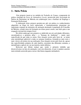 Projecto “Semanas Temáticas”                                  Curso de Animadores Locais
Associação de Defesa do Património de Mértola                Câmara Municipal de Mértola


1- Nota Prévia
        Este projecto insere-se no módulo de Trabalho de Campo, componente de
prática simulada do Curso de Animadores Locais, promovido pela Associação de
Defesa do Património de Mértola em colaboração com o Instituto de Emprego e
Formação Profissional.
       A elaboração deste projecto permite-nos pôr em prática os conhecimentos
adquiridos ao longo do curso supracitado, e simultaneamente, programar um
importante conjunto de elementos de animação destinado à população do Concelho
de Mértola, criando áreas de formação em temas pouco usuais, mas úteis para a sua
ocupação racional dos tempos livres.
       De referir ainda que este projecto se subdividir em seis actividades diferentes,
encontrando-se a primeira delas – a “Semana do Ambiente” – muito mais
especificada do que todas as outras. Esta situação ocorre pelo facto de se tentar
uma metodologia aplicável a todas as semanas temáticas, tornando-as mais reais e
mais viáveis em termos da sua realização. Esta situação ocorre pelo facto de, apesar
das especificidades próprias de cada matéria, constantes das diferentes semanas, a
metodologia a aplicar ser, na sua maioria, muito idêntica.
       Resta-nos por último realçar que, sendo o primeiro trabalho que
desenvolvemos na área da animação, com esta dimensão, só por si poderá consistir
num estimulo acrescido para a nossa vida futura enquanto animadores.




                                                                                           6
 