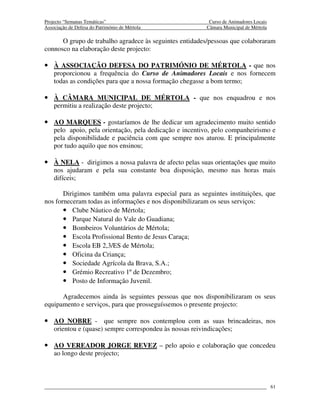 Projecto “Semanas Temáticas”                               Curso de Animadores Locais
Associação de Defesa do Património de Mértola             Câmara Municipal de Mértola

      O grupo de trabalho agradece às seguintes entidades/pessoas que colaboraram
connosco na elaboração deste projecto:

• À ASSOCIAÇÃO DEFESA DO PATRIMÓNIO DE MÉRTOLA - que nos
    proporcionou a frequência do Curso de Animadores Locais e nos fornecem
    todas as condições para que a nossa formação chegasse a bom termo;

• À CÂMARA MUNICIPAL DE MÉRTOLA - que nos enquadrou e nos
    permitiu a realização deste projecto;

• AO MARQUES - gostaríamos de lhe dedicar um agradecimento muito sentido
    pelo apoio, pela orientação, pela dedicação e incentivo, pelo companheirismo e
    pela disponibilidade e paciência com que sempre nos aturou. E principalmente
    por tudo aquilo que nos ensinou;

• À NELA - dirigimos a nossa palavra de afecto pelas suas orientações que muito
    nos ajudaram e pela sua constante boa disposição, mesmo nas horas mais
    difíceis;

       Dirigimos também uma palavra especial para as seguintes instituições, que
nos forneceram todas as informações e nos disponibilizaram os seus serviços:
       • Clube Náutico de Mértola;
       • Parque Natural do Vale do Guadiana;
       • Bombeiros Voluntários de Mértola;
       • Escola Profissional Bento de Jesus Caraça;
       • Escola EB 2,3/ES de Mértola;
       • Oficina da Criança;
       • Sociedade Agrícola da Brava, S.A.;
       • Grémio Recreativo 1º de Dezembro;
       • Posto de Informação Juvenil.

      Agradecemos ainda às seguintes pessoas que nos disponibilizaram os seus
equipamento e serviços, para que prosseguíssemos o presente projecto:

• AO NOBRE - que sempre nos contemplou com as suas brincadeiras, nos
    orientou e (quase) sempre correspondeu às nossas reivindicações;

• AO VEREADOR JORGE REVEZ – pelo apoio e colaboração que concedeu
    ao longo deste projecto;



                                                                                        61
 