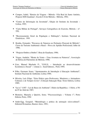 Projecto “Semanas Temáticas”                              Curso de Animadores Locais
Associação de Defesa do Património de Mértola            Câmara Municipal de Mértola



• Campos, Isabel, “Roteiro de Viagem – Mértola –Vila Real de Santo António,
    Projecto SOS Guadiana”, Escola C+S de Mértola – Mértola, 1992;

• “Centro de Informação da Juventude”, Edição do Instituto da Juventude –
    Lisboa, 1993;

• “Carta Militar de Portugal”, Serviços Cartográficos do Exercito, Mértola – nº.
    558;

• “Recenseamento Geral da População e Habitação”; Instituto Nacional de
    Estatísticas; 1991

• Romba, Fernando; “Percursos de Natureza no Perímetro Florestal de Mértola”;
    Curso de Turismo Ambiental e Rural – Prova de Aptidão Profissional; Julho de
    1996;

• “Projecto Ombro a Ombro”; Rota do Guadiana; 1996;

• Viegas, Anabela; “Monte do Vento – Uma Aventura na Natureza”, Associação
    de Defesa do Património de Mértola; 1998;

• Cruz, Manuel Machado P.; “I.D.E.S. – Introdução ao desenvolvimento
  Económico e Social” – volume 2; Areal Editores, Porto 1995;

• Filho, Germano Seara; “Apontamentos de Introdução à Educação Ambiental”;
  Instituto Nacional do Ambiente; Lisboa 1989;

• Oliveira, Luís Filipe; “Guia Prático para Professores, Monitores e Animadores
  Culturais e de Tempos Livres”; Colecção Educação Hoje; Texto Editora, Lisboa
  1989;

• “Lei n.º 11/87 – Lei de Bases do Ambiente”; Diário da Republica – I Série, n.º81
  de 07 de Abril de 1987;

• Monteiro, Manuela e Queirós, Irene; “Psicossociologia – Volume 1”; Porto
  Editora; Porto, 1994

• Ander-Egg, Ezequiel; “Metodologia e prática da animação sócio-cultural”;
  Editorial Hvmanitas; Buenos Aires, 1991;



                                                                                       64
 