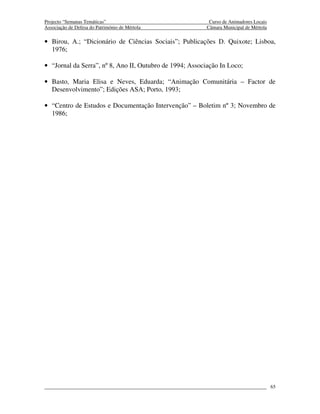 Projecto “Semanas Temáticas”                               Curso de Animadores Locais
Associação de Defesa do Património de Mértola             Câmara Municipal de Mértola

• Birou, A.; “Dicionário de Ciências Sociais”; Publicações D. Quixote; Lisboa,
  1976;

• “Jornal da Serra”, nº 8, Ano II, Outubro de 1994; Associação In Loco;

• Basto, Maria Elisa e Neves, Eduarda; “Animação Comunitária – Factor de
  Desenvolvimento”; Edições ASA; Porto, 1993;

• “Centro de Estudos e Documentação Intervenção” – Boletim nº 3; Novembro de
  1986;




                                                                                        65
 
