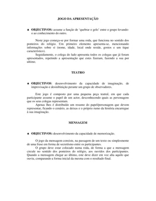 JOGO DA APRESENTAÇÃO


♠ OBJECTIVOS: assume a função de ‘quebrar o gelo’ entre o grupo levando-
  o ao conhecimento do outro.

       Neste jogo começa-se por formar uma roda, que funciona no sentido dos
ponteiros do relógio. Um primeiro elemento apresenta-se, mencionando
informações sobre si (nome, idade, local onde reside, gostos e um tique
característico).
       Seguidamente, o colega do lado apresenta todos os colegas que já foram
apresentados, repetindo a apresentação que estes fizeram, fazendo a sua por
ultimo.


                                   TEATRO


♠ OBJECTIVOS: desenvolvimento da capacidade de imaginação, de
  improvisação e desinibinição perante um grupo de observadores.

       Este jogo é composto por uma pequena peça teatral, em que cada
participante assume o papel de um actor, desconhecendo quais as personagens
que os seus colegas representam.
       Apenas lhes é distribuído um resumo do papel/personagem que devem
representar, ficando o cenário, as deixas e o próprio rumo da história encarregue
à sua imaginação.


                                 MENSAGEM


♠ OBJECTIVOS: desenvolvimento da capacidade de memorização.

       O jogo da mensagem consiste, na passagem de um texto ou simplesmente
de uma frase em forma de secretísmo entre os participantes.
       O grupo deve estar colocado numa roda, de forma a que a mensagem
circule no sentido dos ponteiros do relógio, aos ouvidos dos participantes.
Quando a mensagem chegar ao último, este deve dizer em voz alta aquilo que
ouviu, comparando a forma inicial da mesma com o resultado final.
 