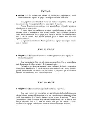 PÂNTANO

♠ OBJECTIVOS: desenvolver noções de orientação e organização, assim
  como aumentar o espírito de grupo e de responsabilidade entre este.

       Este jogo tem como finalidade passar um pântano imaginário, sobre o qual
existem supostas pedras que conduzirão à passagem do mesmo.
       Assim, desenha-se um quadrado com quadrículas, o orientador contém a
solução com as casas certas.
       O grupo forma um cordão com as mãos, o qual não poderão partir, e vão
tentando passar o pântano sem cair na casa errada. Caso o elemento que vai a
frente pise a casa errada, todo o grupo deve voltar ao inicio e este elemento volta
para o fim do cordão. Não devem, também pisar as linhas pois terão que
regressar ao inicio.
       O jogo faz-se em silencio. Acaba quando todo o grupo passar para o outro
lado do pântano.


                              JOGO DO ENLEIO


♠ OBJECTIVOS: desenvolvimento da coordenação motora e do espirito do
  interajuda de grupo.

       Este jogo pode ser feito em sala ou mesmo ao ar livre. Faz-se uma roda ou
mais do que uma de olhos tapados e de braços esticados.
       Cada elemento do grupo tem que esticar os braços, fechando uma mão e
outra aberta. O objectivo é tentar encontrar uma mão aberta e outra fechada,
quando todas as mãos estiverem todas encaixadas, o grupo terá que se desenlear
e formar novamente uma roda sem se separarem.




                              JOGO DAS VOZES


♠ OBJECTIVOS: aumento da capacidade auditiva e preceptiva.

       Este jogo começa por se explicar aos participantes individualmente, que
vão ter imitar o som de dois animais e terão que encontrar um colega que esteja a
emitir o mesmo som. O orientador é quem atribuí os sons devendo os 1OS serem
comuns entre vários elementos do grupo, originando a que estes se juntem num
abraço, enquanto que o 2º som do animal tem que ser comum a todos,
recomenda-se o grupo a não revelar o som do animal que lhe foi atribuído.
 