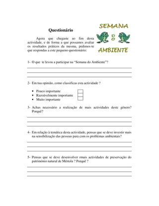 Questionário
       Agora que chegaste ao fim desta
actividade, e de forma a que possamos avaliar
os resultados práticos da mesma, pedimos-te
que respondas a este pequeno questionário:


1- O que te levou a participar na “Semana do Ambiente”?




2- Em tua opinião, como classificas esta actividade ?

   • Pouco importante
   • Razoávelmente importante
   • Muito importante

3- Achas necessário a realização de mais actividades deste género?
   Porquê?




4- Em relação à temática desta actividade, pensas que se deve investir mais
   na sensibilização das pessoas para com os problemas ambientais?




5- Pensas que se deve desenvolver rmais actividades de preservação do
   património natural de Mértola ? Porquê ?
 
