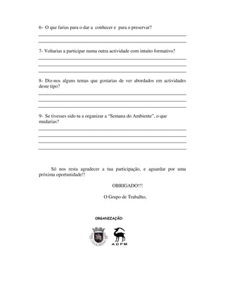 6- O que farias para o dar a conhecer e para o preservar?



7- Voltarias a participar numa outra actividade com intuito formativo?




8- Diz-nos alguns temas que gostarias de ver abordados em actividades
deste tipo?




9- Se tivesses sido tu a organizar a “Semana do Ambiente”, o que
mudarias?




      Só nos resta agradecer a tua participação, e aguardar por uma
próxima oportunidade!!

                                     OBRIGADO!!!

                                 O Grupo de Trabalho,



                            ORGANIZAÇÃO:
 