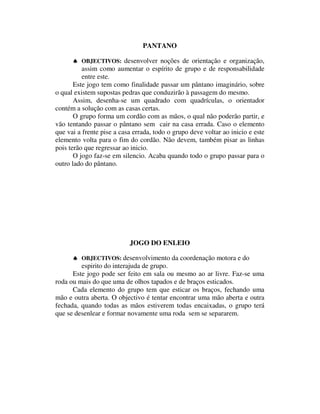 PANTANO

       ♠ OBJECTIVOS: desenvolver noções de orientação e organização,
          assim como aumentar o espírito de grupo e de responsabilidade
          entre este.
       Este jogo tem como finalidade passar um pântano imaginário, sobre
o qual existem supostas pedras que conduzirão à passagem do mesmo.
       Assim, desenha-se um quadrado com quadrículas, o orientador
contém a solução com as casas certas.
       O grupo forma um cordão com as mãos, o qual não poderão partir, e
vão tentando passar o pântano sem cair na casa errada. Caso o elemento
que vai a frente pise a casa errada, todo o grupo deve voltar ao inicio e este
elemento volta para o fim do cordão. Não devem, também pisar as linhas
pois terão que regressar ao inicio.
       O jogo faz-se em silencio. Acaba quando todo o grupo passar para o
outro lado do pântano.




                           JOGO DO ENLEIO

      ♠ OBJECTIVOS: desenvolvimento da coordenação motora e do
         espirito do interajuda de grupo.
      Este jogo pode ser feito em sala ou mesmo ao ar livre. Faz-se uma
roda ou mais do que uma de olhos tapados e de braços esticados.
      Cada elemento do grupo tem que esticar os braços, fechando uma
mão e outra aberta. O objectivo é tentar encontrar uma mão aberta e outra
fechada, quando todas as mãos estiverem todas encaixadas, o grupo terá
que se desenlear e formar novamente uma roda sem se separarem.
 
