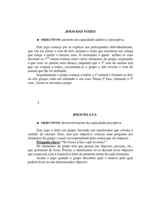 JOGO DAS VOZES

      ♠ OBJECTIVOS: aumento da capacidade auditiva e preceptiva.

      Este jogo começa por se explicar aos participantes individualmente,
que vão ter imitar o som de dois animais e terão que encontrar um colega
que esteja a emitir o mesmo som. O orientador é quem atribuí os sons
devendo os 1OS serem comuns entre vários elementos do grupo, originando
a que estes se juntem num abraço, enquanto que o 2º som do animal tem
que ser comum a todos, recomenda-se o grupo a não revelar o som do
animal que lhe foi atribuído.
      Seguidamente o grupo começa a imitar o 1º animal e formam-se dois
ou três grupos cada um imitando o seu som. Numa 2ª fase, imitando o 2º
som , forma-se um único grupo.




      .3


                               JOGO DA LUA

      ♠ OBJECTIVOS: desenvolvimento da capacidade preceptiva.

      Este jogo é feito em grupo, havendo um interlocutor que orienta o
sentido do mesmo. Este, tem por objectivo colocar uma pergunta aos
elementos do grupo, o qual vai respondendo pela ordem que ele impuser.
      Pergunta chave: “Se fosses à lua o que levarias?”
      Os elementos do grupo tem que pensar em objectos, pessoas, etc.,
que gostariam de levar. Porém, o interlocutor só os deixará levar objectos
que comecem com a respectiva letra do primeiro nome de cada elemento.
      Acaba o jogo quando o grupo descobrir qual o motivo pelo qual
poderá levar ou não determinados objectos.
 