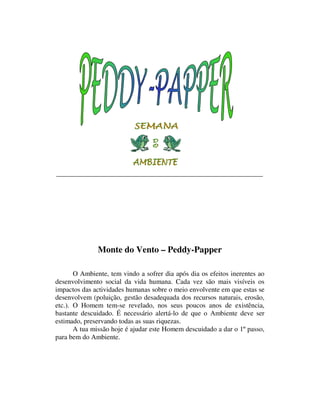 Monte do Vento – Peddy-Papper

       O Ambiente, tem vindo a sofrer dia após dia os efeitos inerentes ao
desenvolvimento social da vida humana. Cada vez são mais visíveis os
impactos das actividades humanas sobre o meio envolvente em que estas se
desenvolvem (poluição, gestão desadequada dos recursos naturais, erosão,
etc.). O Homem tem-se revelado, nos seus poucos anos de existência,
bastante descuidado. É necessário alertá-lo de que o Ambiente deve ser
estimado, preservando todas as suas riquezas.
       A tua missão hoje é ajudar este Homem descuidado a dar o 1º passo,
para bem do Ambiente.
 