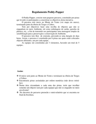 Regulamento Peddy-Papper

       O Peddy-Papper, consiste num pequeno percurso, constituído por pistas
que levarão os participantes a concretizar os objectivos desta iniciativa.
       O percurso terá inicio no Monte do Vento (ver mapa em anexo),
terminando junto da ribeira de Terges e Cobres.
       Tem por objectivos fazer uma recolha de objectos que não se
enquadram no meio Ambiente, tal como embalagens de cartão, garrafas de
plástico, etc., a fim de transmitir aos participantes uma mensagem simples de
sensibilização para a preservação e conservação do Ambiente.
       O percurso tem 4km de extensão, prevendo-se uma duração de duas
horas. Assim, o percurso é constituído por 6 pistas nas quais estão colocados
objectos diferentes, um por cada equipa.
       As equipas são constituídas por 3 elementos, havendo um total de 5
equipas .




Assim:

   O início será junto ao Monte do Vento e terminará na ribeira de Terges
   e Cobres
   Encontrarás pistas assinaladas por ordem numérica (não deves retirá-
   las);
   Numa área circundante a cada uma das pistas, terás que recolher
   somente um objecto (um por cada equipa) que não se enquadre no meio
   envolvente!
    No decorrer do percurso preenche o mini-relatório que se encontra no
   final da brochura.
 