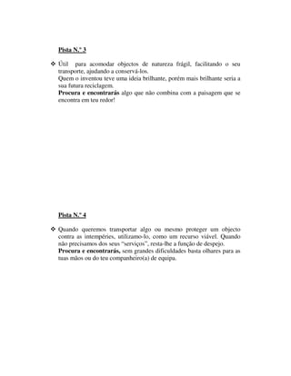Pista N.º 3

Útil para acomodar objectos de natureza frágil, facilitando o seu
transporte, ajudando a conservá-los.
Quem o inventou teve uma ideia brilhante, porém mais brilhante seria a
sua futura reciclagem.
Procura e encontrarás algo que não combina com a paisagem que se
encontra em teu redor!




Pista N.º 4

Quando queremos transportar algo ou mesmo proteger um objecto
contra as intempéries, utilizamo-lo, como um recurso viável. Quando
não precisamos dos seus “serviços”, resta-lhe a função de despejo.
Procura e encontrarás, sem grandes dificuldades basta olhares para as
tuas mãos ou do teu companheiro(a) de equipa.
 
