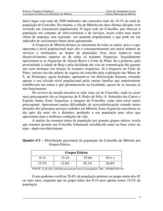 Projecto “Semanas Temáticas”                                           Curso de Animadores Locais
Associação de Defesa do Património de Mértola                         Câmara Municipal de Mértola

único lugar com mais de 1000 habitantes não concentra mais de 14,1% do total da
população do Concelho. No entanto, a vila de Mértola nas duas últimas décadas, tem
revelado um crescimento populacional. O lugar sede do Concelho, por oferecer à
população um conjunto de infra-estruturas e de serviços, assim como uma maior
oferta de emprego, tem registado um aumento populacional, o que pode ser um
indicador de crescimento futuro deste aglomerado.
       A Freguesia de Mértola destaca-se claramente de todas as outras, pois é a que
apresenta o nível populacional mais alto e consequentemente um maior número de
serviços e instituições ao dispor da população. Esse facto traduz-se num
desenvolvimento superior ao de todas as restantes freguesias. Seguidamente
apresentam-se as freguesias de Alcaria Ruiva e Corte do Pinto. Se a primeira, pela
proximidade à cidade de Beja e pela facilidade das vias de comunicação lhe garante
um certo destaque em relação às restantes freguesias. Já a freguesia de Corte do
Pinto, outrora um dos pilares de riqueza do concelho pela exploração das Minas de
S. de Domingos, agora fechadas, apresenta-se em deterioração humana, restando
apenas o seu elevado nível populacional pelas muitas famílias que anteriormente
trabalhavam nas minas e que permaneceram na localidade, apesar de as mesmas já
não funcionarem.
       No reverso da moeda encontra-se toda zona sul do Concelho, onde os casos
mais preocupantes são as freguesias de S. Pedro de Sólis, S. Sebastião dos Carros e
Espirito Santo. Estas freguesias, à imagem do Concelho, estão num nível muito
preocupante. Apresentam muitas dificuldades de acesso/deslocações estando muito
distantes dos principais serviços sediados em Mértola. Estas freguesias encontram-se
dia após dia mais sós e distantes, perdendo a sua população para sítios que
apresentam mais e melhores condições de vida.
       A análise da estrutura etária da população por grandes grupos etários, revela
que estamos perante um Concelho fortemente envelhecido tanto na base como no
topo - duplo envelhecimento.


Quadro nº3 – Distribuição percentual da população do Concelho de Mértola por
                Grupos Etários.

                                     Grupos Etários
               0-14                15-24        25-64                 65 e +
              15.3%               12.8%            45.1%              26.8%
        FONTE: X,XI,XII e XIII Recenseamento Geral da população, INE, 1950/60/70/81/91

      Como podemos verificar 26,8% da população pertence ao grupo etário dos 65
ou mais anos, enquanto que no grupo etário dos 0-14 anos apenas temos 15,3% da
população.


                                                                                                    9
 