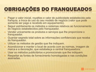 OBRIGAÇÕES DO FRANQUEADOS
   Pagar o valor inicial, royalties e valor de publicidade estabelecida pela
    franquia, a troca do uso do seu modelo de negócio (valor que pode
    somente ser pago e recebido em equipamento).
   Seguir estritamente os métodos e sistemas relativos ao funcionamento
    do negócio estabelecidos pelo franqueador.
   Vender unicamente os produtos e serviços que lhe proporcione o
    franqueador.
   Guardar segredo total sobre as informações confidenciais que receba
    do franqueador.
   Utilizar os métodos de gestão que lhe indiquem.
   Acondicionar e manter o local de acordo com as normas, imagem de
    marca e a decoração, que estabeleça a central franqueadora.
   Usar os métodos publicitários e promocionais que lhe indiquem.
   Respeitar as fontes de fornecimento homologadas e nas condições
    assinadas.
 