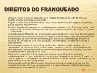 DIREITOS DO FRANQUEADO
   Utilizar a marca, a imagem corporativa e o modelo de negócio da rede de franquias
    durante o tempo estimado pelo contrato.
   Adquirir o “know how” do franqueador. Deve ser um Know-how real, original e específico,
    que se actualize regularmente.
   Assistência preliminar para por em marcha o seu estabelecimento. Este apoio inicial pode
    concretizar-se mediante a entrega de “manuais operativos ou de funcionamento” por parte
    do franqueador.
   Formação prévia. Mediante ela, o franqueado poderá adquirir o Know-how do franqueador.
   Assistência inicial na implantação do seu negócio. O franqueador deve facilitar no possível
    a implantação de novos estabelecimentos, para ele esta assistência pode ampliar-se
    inclusive na selecção do local mais adequado, as instalações, estudos de mercado e
    financiamento.
   Formação permanente. Todos os franqueados têm direito a receber assistência
    permanente por parte da Central, a qual deverá constar no próprio contrato de franquia.
    Esta assistência pode concretizar-se em informação personalizada, reuniões, circulares,
    visitas periódicas e assistência no local.
   Distribuição e provisão. O franqueado tem direito a que a Central de provisão,
    periodicamente e nu prazo estabelecido, os produtos ou serviços pactuados. É tarefa da
    central negociar com os provedores, com fim de obter a melhor relação qualidade-preço e
    assim beneficiar os seus franqueados.
   Exclusividade territorial. O franqueado beneficiará da exclusividade territorial que lhe
    conceda a franquia. Com ele, se assegurará que não exista outro estabelecimento da
    mesma marca na zona onde se localize.
 