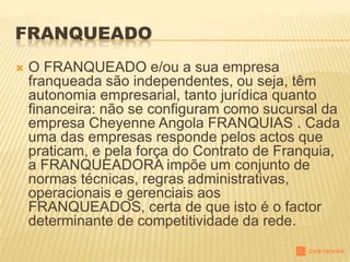 FRANQUEADO
   O FRANQUEADO e/ou a sua empresa
    franqueada são independentes, ou seja, têm
    autonomia empresarial, tanto jurídica quanto
    financeira: não se configuram como sucursal da
    empresa Cheyenne Angola FRANQUIAS . Cada
    uma das empresas responde pelos actos que
    praticam, e pela força do Contrato de Franquia,
    a FRANQUEADORA impõe um conjunto de
    normas técnicas, regras administrativas,
    operacionais e gerenciais aos
    FRANQUEADOS, certa de que isto é o factor
    determinante de competitividade da rede.
 