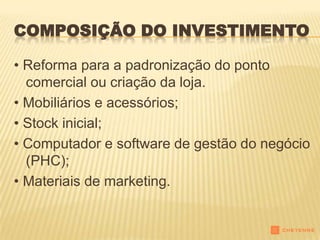 COMPOSIÇÃO DO INVESTIMENTO

• Reforma para a padronização do ponto
  comercial ou criação da loja.
• Mobiliários e acessórios;
• Stock inicial;
• Computador e software de gestão do negócio
  (PHC);
• Materiais de marketing.
 