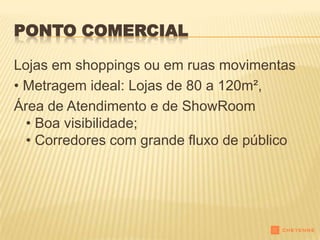 PONTO COMERCIAL

Lojas em shoppings ou em ruas movimentas
• Metragem ideal: Lojas de 80 a 120m²,
Área de Atendimento e de ShowRoom
  • Boa visibilidade;
  • Corredores com grande fluxo de público
 