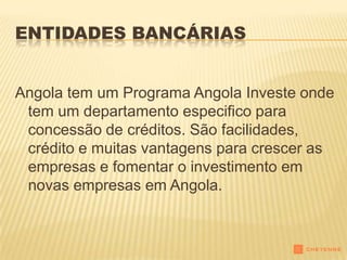 ENTIDADES BANCÁRIAS


Angola tem um Programa Angola Investe onde
 tem um departamento especifico para
 concessão de créditos. São facilidades,
 crédito e muitas vantagens para crescer as
 empresas e fomentar o investimento em
 novas empresas em Angola.
 