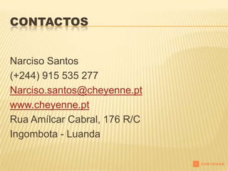 CONTACTOS


Narciso Santos
(+244) 915 535 277
Narciso.santos@cheyenne.pt
www.cheyenne.pt
Rua Amílcar Cabral, 176 R/C
Ingombota - Luanda
 